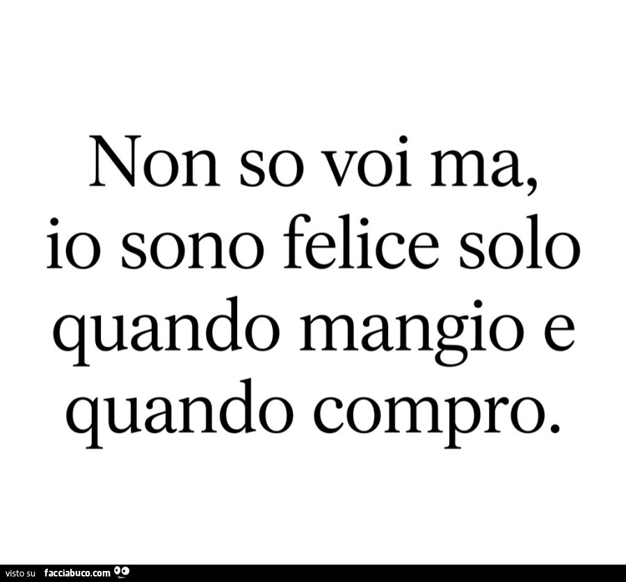 Non so voi ma, io sono felice solo quando mangio e quando compro