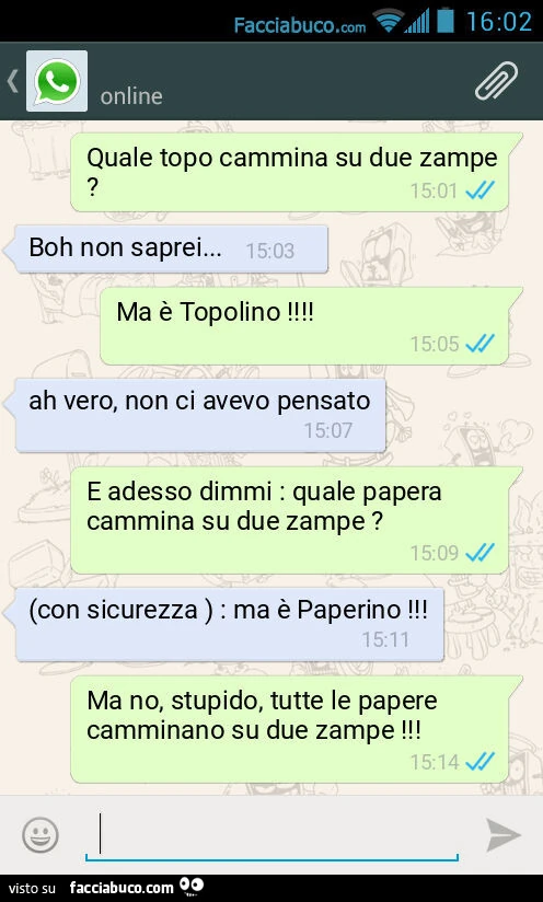 Quale topo cammina su due zampe? Boh non saprei&hellip; Ma è Topolino! Ah vero, non ci avevo pensato. E adesso dimmi: quale papera cammina su due zampe? (Con sicurezza ): ma è Paperino! Ma no, stupido, tutte le papere camminano su due zampe