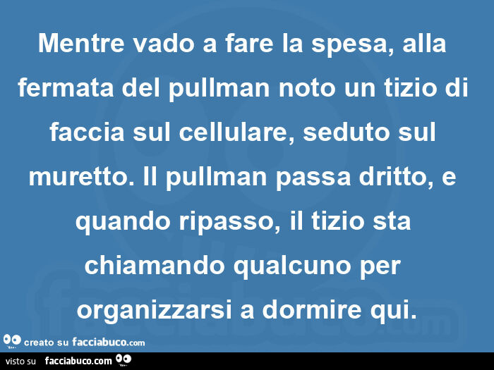 Mentre vado a fare la spesa, alla fermata del pullman noto un tizio di faccia sul cellulare, seduto sul muretto. Il pullman passa dritto, e quando ripasso, il tizio sta chiamando qualcuno per organizzarsi a dormire qui