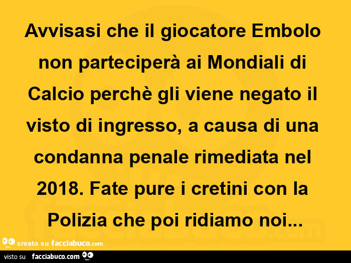 Avvisasi che il giocatore embolo non parteciperà ai mondiali di calcio perchè gli viene negato il visto di ingresso, a causa di una condanna penale rimediata nel 2018. Fate pure i cretini con la polizia che poi ridiamo noi