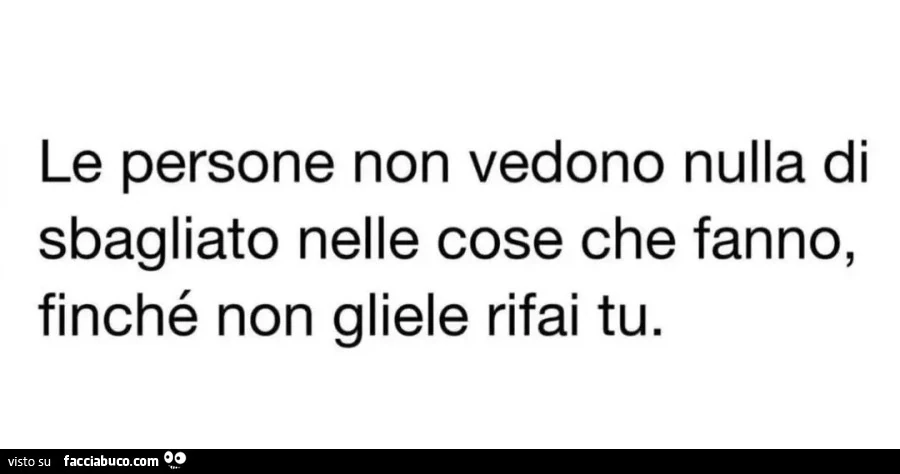 Le persone non vedono nulla di sbagliato nelle cose che fanno, finché non gliele rifai tu