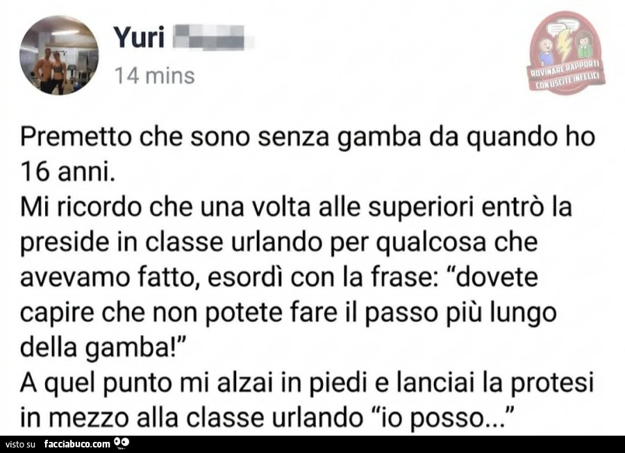 Premetto che sono senza gamba da quando ho 16 anni. Mi ricordo che una volta alle superiori entrò la preside in classe urlando per qualcosa che avevamo fatto, esordì con la frase: dovete capire che non potete fare il passo più lungo della gamba