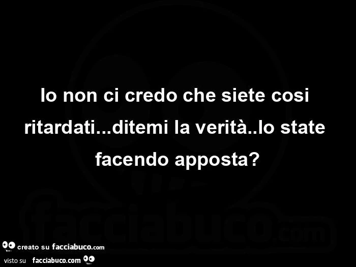 Io non ci credo che siete cosi ritardati&hellip; ditemi la verità. Lo state facendo apposta?