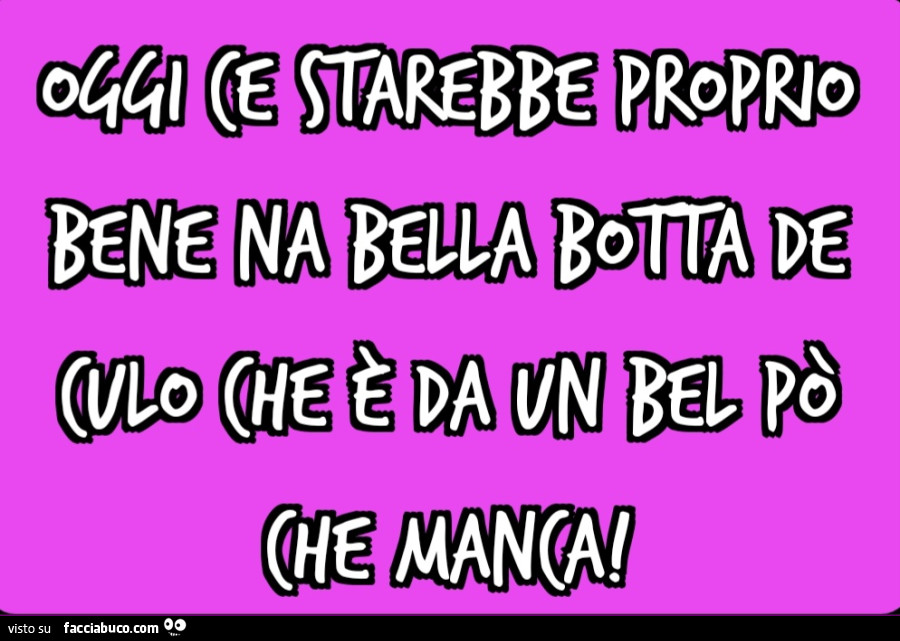 Oggi ce starebbe proprio bene na bella botta de culo che è da Un bel po' che manca