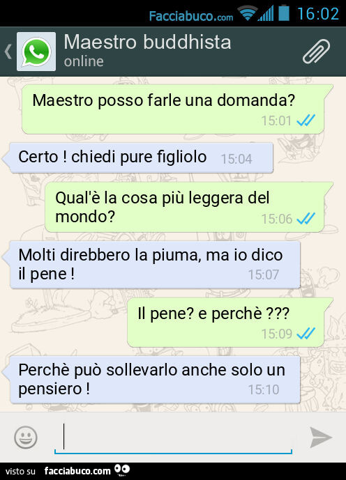 Maestro posso farle una domanda? Certo! Chiedi pure figliolo. Qual'è la cosa più leggera del mondo? Molti direbbero la piuma, ma io dico il pene! Il pene? E perchè? Perchè può sollevarlo anche solo un pensiero