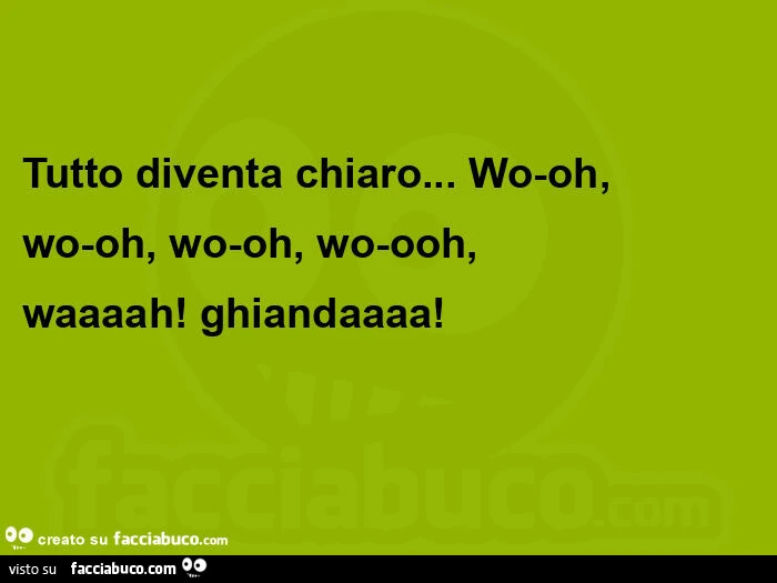 Tutto diventa chiaro&hellip; wo-oh, wo-oh, wo-oh, wo-ooh, waaaah! Ghiandaaaa