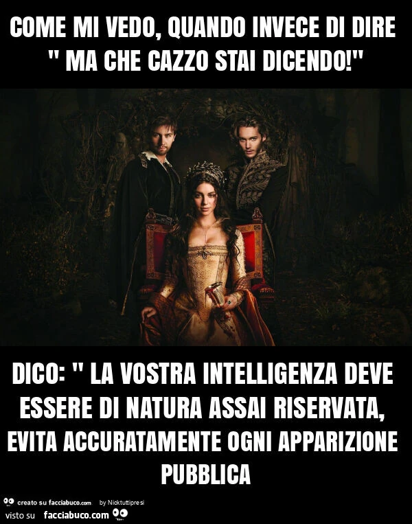 Come mi vedo, quando invece di dire " ma che cazzo stai dicendo! " Dico: " la vostra intelligenza deve essere di natura assai riservata, evita accuratamente ogni apparizione pubblica
