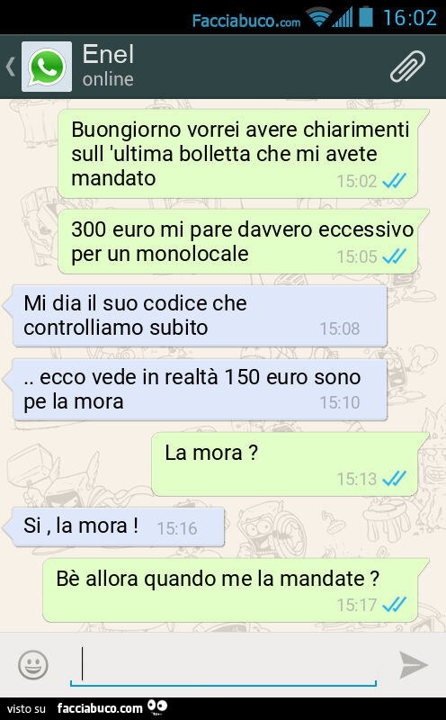 Buongiorno vorrei avere chiarimenti sull 'ultima bolletta che mi avete mandato. 300 euro mi pare davvero eccessivo per un monolocale. Mi dia il suo codice che controlliamo subito&hellip; ecco vede in realtà 150 euro sono pe la mora. La mora? Si, la m