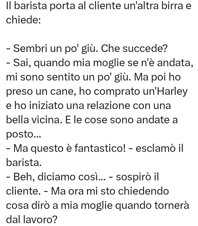 Il barista porta al cliente un'altra birra e chiede: sembri un po' giù. Che succede? Sai, quando mia moglie se n'è andata, mi sono sentito un pol giù. Ma poi ho preso un cane, ho comprato un'harley e ho iniziato una relazione con una b