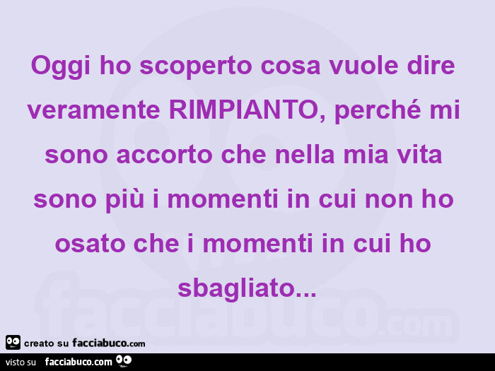 Oggi ho scoperto cosa vuole dire veramente rimpianto, perché mi sono accorto che nella mia vita sono più i momenti in cui non ho osato che i momenti in cui ho sbagliato