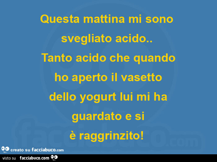 Questa mattina mi sono  svegliato acido.   Tanto acido che quando ho aperto il vasetto dello yogurt lui mi ha guardato e si è raggrinzito!  