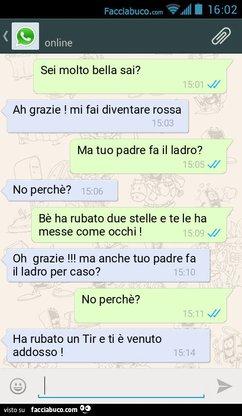 Sei molto bella sai? Ah grazie! Mi fai diventare rossa. Ma tuo padre fa il ladro? No perchè? Bè ha rubato due stelle e te le ha messe come occhi! Oh grazie! Ma anche tuo padre fa il ladro per caso? No perchè? Ha rubato un Tir e ti è venuto addosso