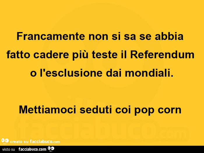 Francamente non si sa se abbia fatto cadere più teste il referendum o l'esclusione dai mondiali. Mettiamoci seduti coi pop corn 