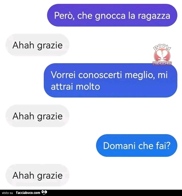 Perรฒ, che gnocca la ragazza. Ahah grazie. Vorrei conoscerti meglio, mi attrai molto. Ahah grazie. Domani che fai? Ahah grazie