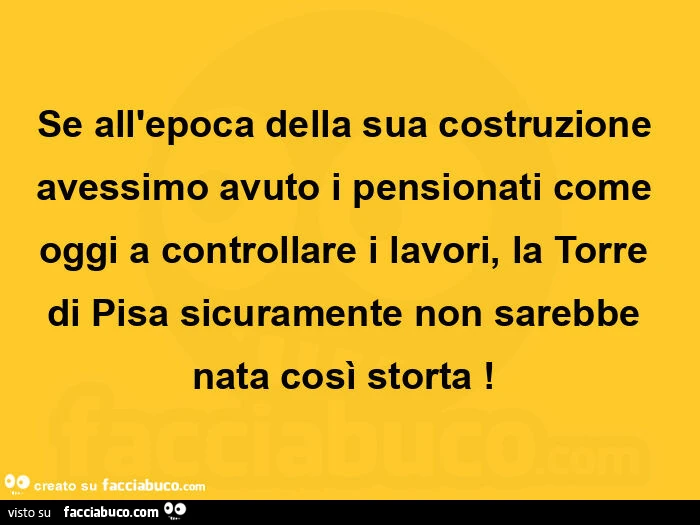 Se all'epoca della sua costruzione avessimo avuto i pensionati come oggi a controllare i lavori, la torre di pisa sicuramente non sarebbe nata così storta!  
