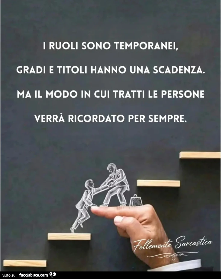 I RUOLI SONO TEMPORANEI, GRADI E TITOLI HANNO UNA SCADENZA. MA IL MODO IN CUI TRATTI LE PERSONE VERRÀ RICORDATO PER SEMPRE