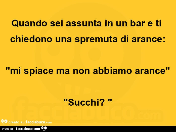 Quando sei assunta in un bar e ti chiedono una spremuta di arance: "mi spiace ma non abbiamo arance" "succhi? "