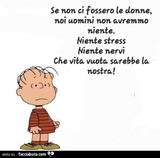Se non ci fossero le donne, noi uomini non avremmo niente. Niente stress niente nervi che vita vuota sarebbe la nostra