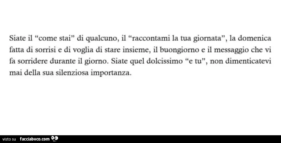 Siate il "come stai" di qualcuno, il "raccontami la tua giornata", la domenica sorrisi e di voglia di stare insieme, il buongiorno e il messaggio che vi fa sorridere durante il giorno. Siate quel dolcissimo "e tu", non diment