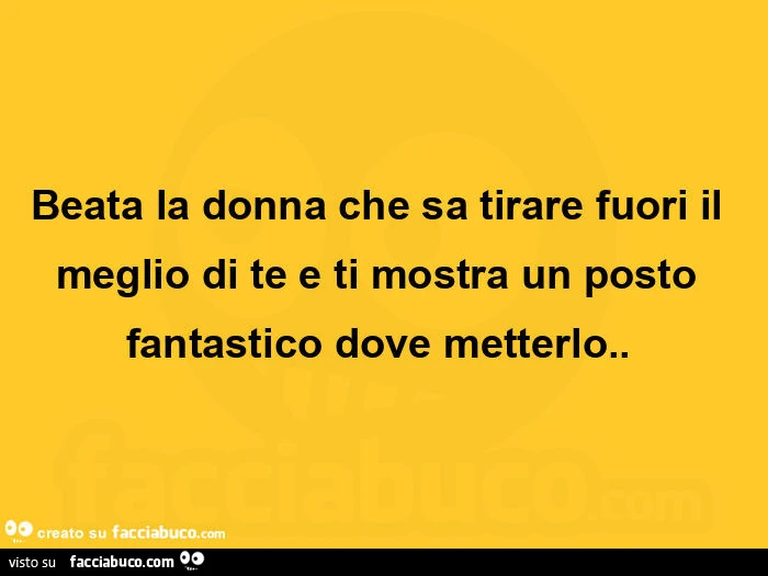 Beata la donna che sa tirare fuori il meglio di te e ti mostra un posto fantastico dove metterlo.  