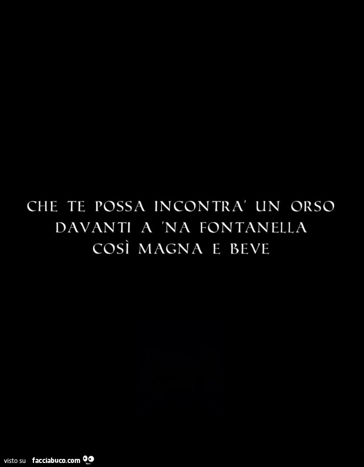 Che te possa incontrà un orso davanti a 'na fontanella cosi magna e beve
