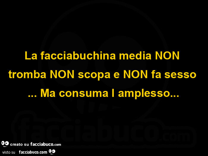 La facciabuchina media non tromba non scopa e non fa sesso&hellip; ma consuma l amplesso