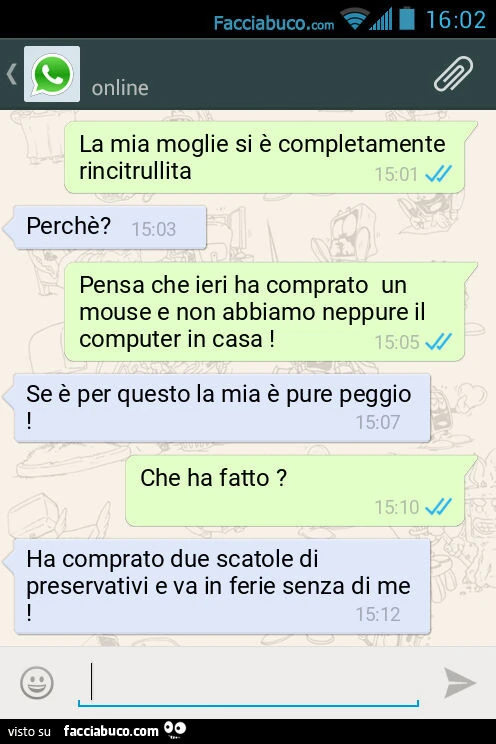 La mia moglie si è completamente rincitrullita. Perchè? Pensa che ieri ha comprato un mouse e non abbiamo neppure il computer in casa! Se è per questo la mia è pure peggio! Che ha fatto? Ha comprato due scatole di preservativi e va in ferie senza di me