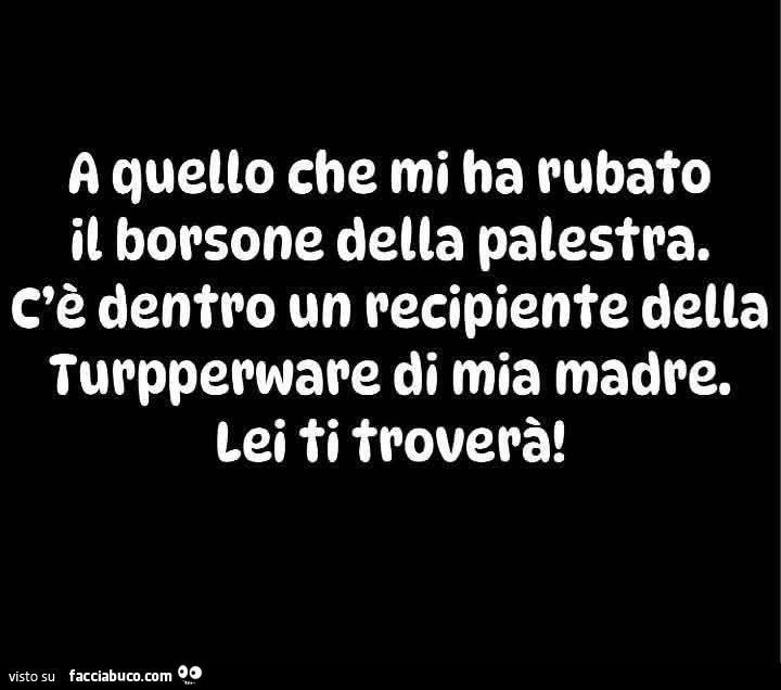 A quello che mi ha rubato il borsone della palestra. C'è dentro un recipiente della turpperware di mia madre. Lei ti troverà