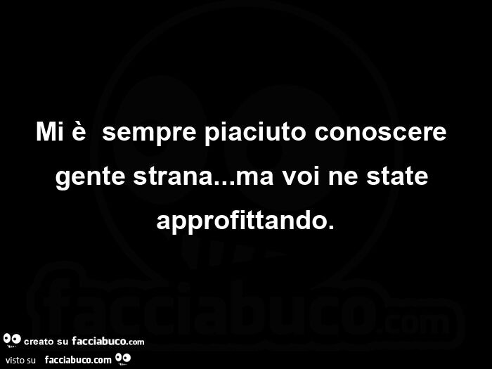 Mi è  sempre piaciuto conoscere gente strana&hellip; ma voi ne state approfittando