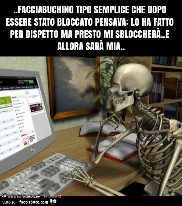 Facciabuchino tipo semplice che dopo essere stato bloccato pensava: lo ha fatto per dispetto ma presto mi sbloccherà. E allora sarà mia