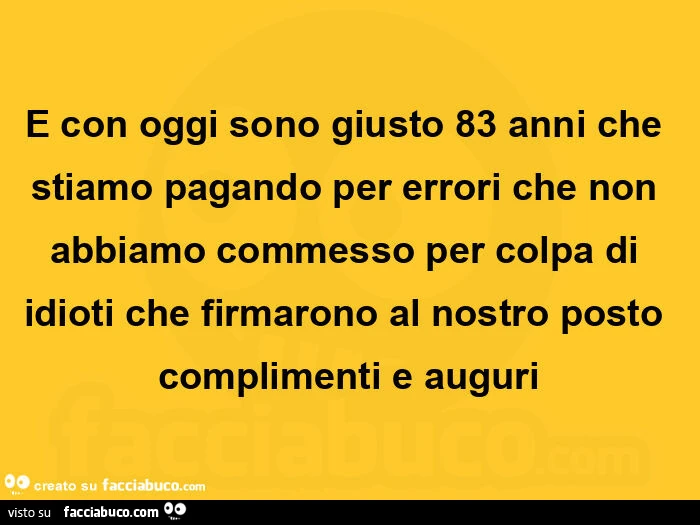E con oggi sono giusto 83 anni che stiamo pagando per errori che non abbiamo commesso per colpa di idioti che firmarono al nostro posto complimenti e auguri