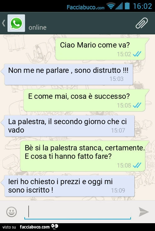 Ciao Mario come va? Non me ne parlare, sono distrutto! E come mai, cosa è successo? La palestra, il secondo giorno che ci vado. Bè si la palestra stanca, certamente. E cosa ti hanno fatto fare? Ieri ho chiesto i prezzi e oggi mi sono iscritto
