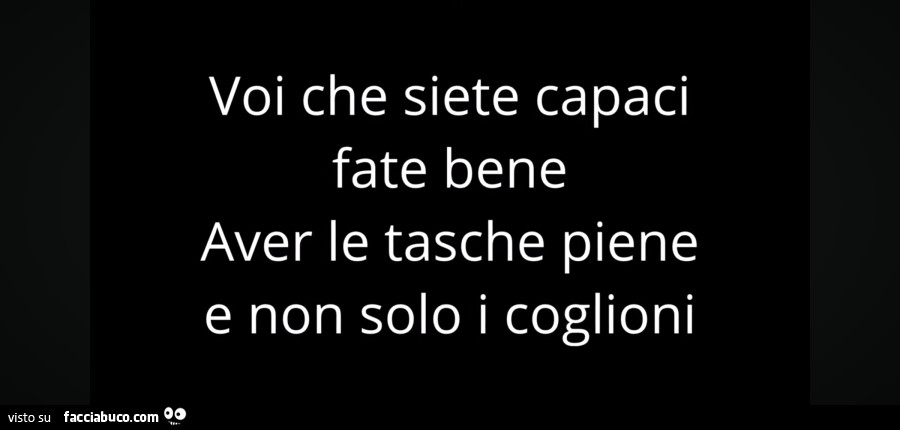 Voi che siete capaci fate bene aver le tasche piene e non solo i coglioni