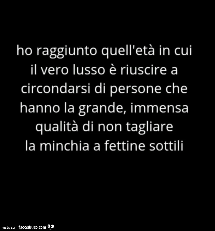 Ho raggiunto quell'età in cui il vero lusso è riuscire a circondarsi di persone che hanno la grande, immensa qualità di non tagliare la minchia a fettine sottili
