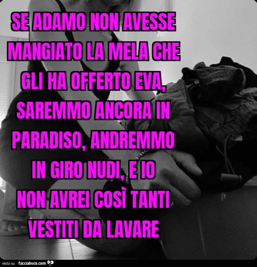 Se Adamo non avesse mangiato la mela che gli ha offerto Eva, saremmo ancora in paradiso, andremmo in giro nudi, e io non avrei così tanti vestiti da lavare