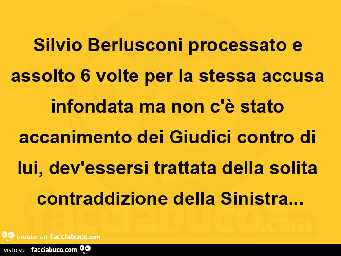 Silvio berlusconi processato e assolto 6 volte per la stessa accusa infondata ma non c'è stato accanimento dei giudici contro di lui, dev'essersi trattata della solita contraddizione della sinistra