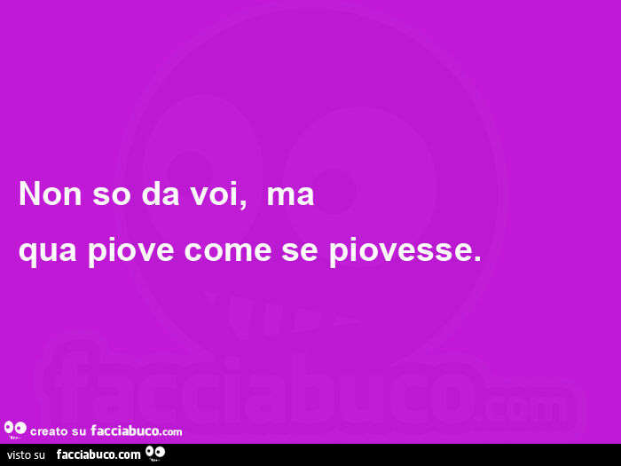 Non so da voi,   ma  qua piove come se piovesse