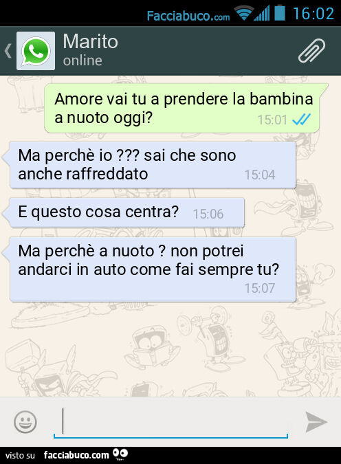 Amore vai tu a prendere la bambina a nuoto oggi? Ma perchè io? Sai che sono anche raffreddato. E questo cosa centra? Ma perchè a nuoto? Non potrei andarci in auto come fai sempre tu?