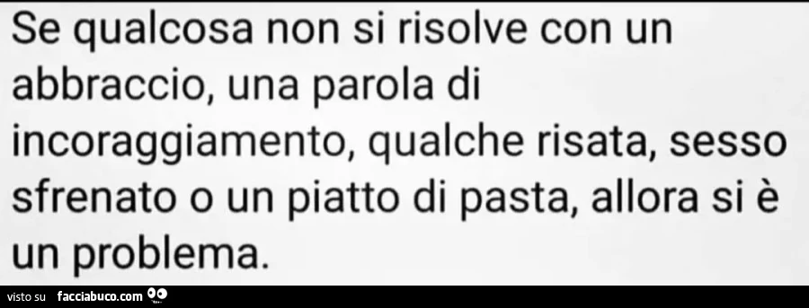 Se qualcosa non si risolve con un abbraccio, una parola di incoraggiamento, qualche risata, sesso sfrenato o un piatto di pasta, allora si è un problema