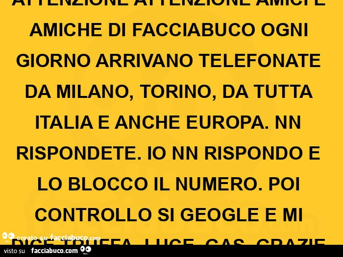 Attenzione attenzione amici e amiche di facciabuco ogni giorno arrivano telefonate da milano, torino, da tutta italia e anche europa. Nn rispondete. Io nn rispondo e lo blocco il numero. Poi controllo si geogle e mi dice truffa, luce, gas. Grazie 