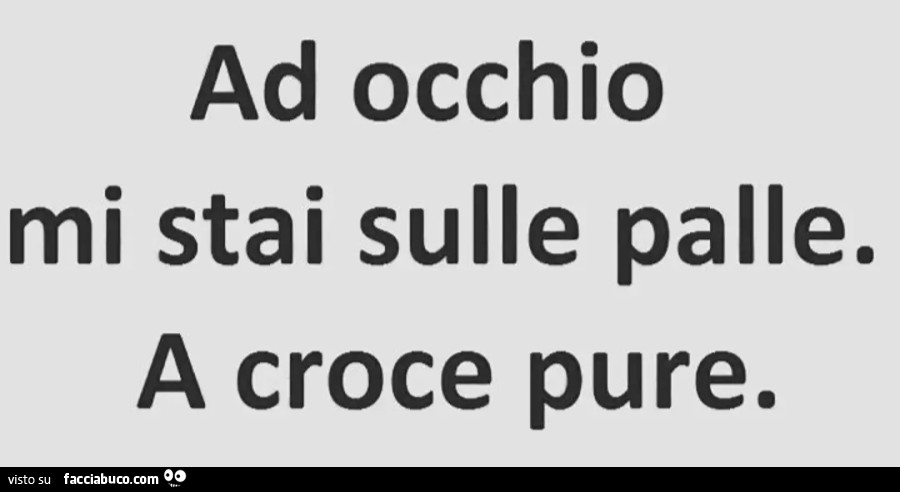 Ad occhio mi stai sulle palle. A croce pure