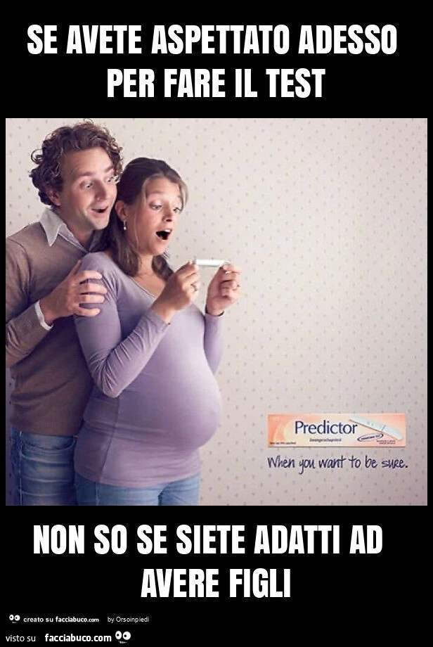 Se avete aspettato adesso per fare il test non so se siete adatti ad avere figli