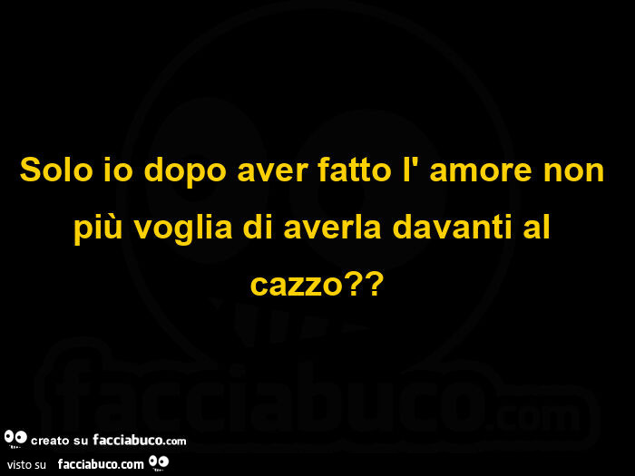 Solo io dopo aver fatto l' amore non più voglia di averla davanti al cazzo?