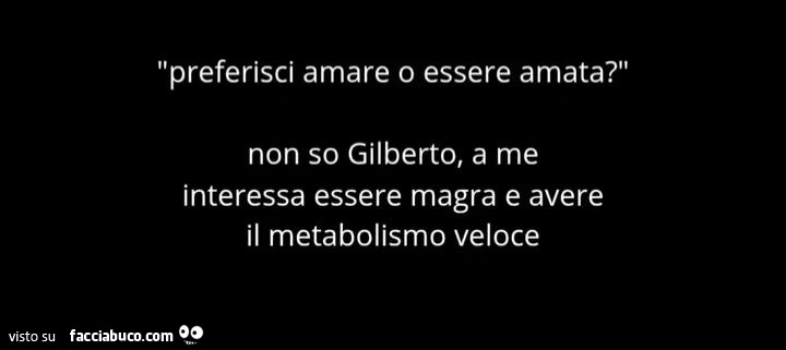 Preferisci amare o essere amata? Non so gilberto, a me interessa essere magra e avere il metabolismo veloce