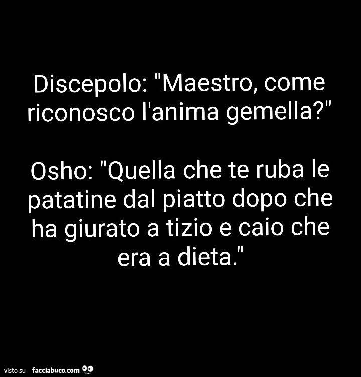 Discepolo: maestro, come riconosco l'anima gemella? Osho: quella che te ruba le patatine dal piatto dopo che ha giurato a tizio e caio che era a dieta