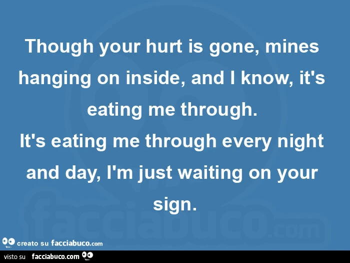 Though your hurt is gone, mines hanging on inside, and i know, it's eating me through.   It's eating me through every night and day, ìm just waiting on your sign