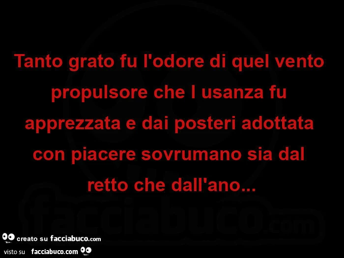 Tanto grato fu l'odore di quel vento propulsore che l usanza fu apprezzata e dai posteri adottata con piacere sovrumano sia dal retto che dall'ano