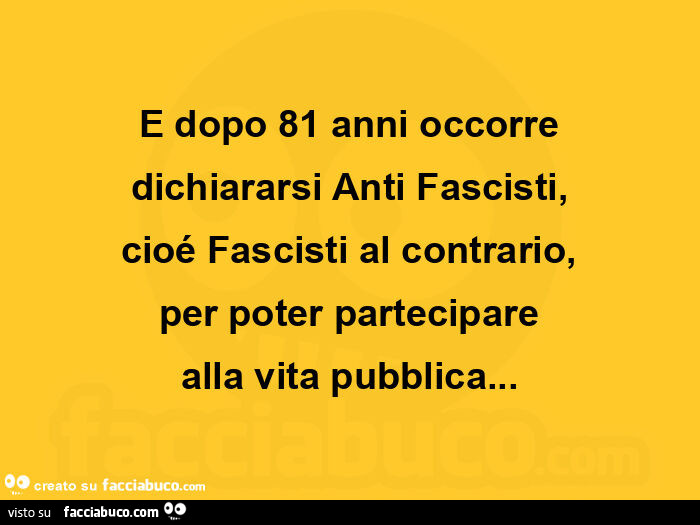 E dopo 81 anni occorre dichiararsi anti fascisti, cioé fascisti al contrario, per poter partecipare alla vita pubblica
