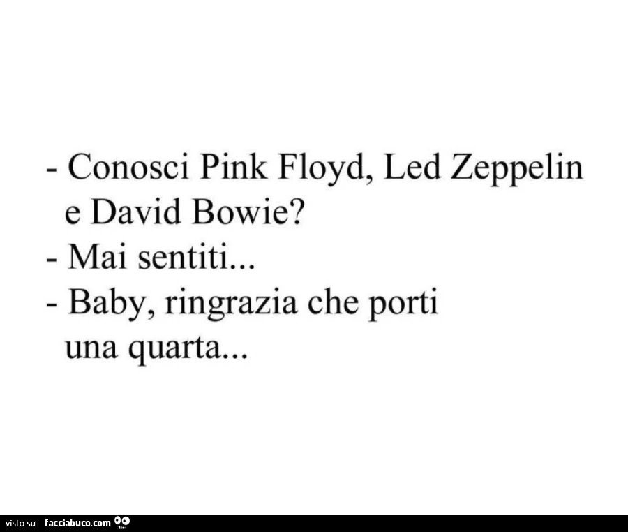Conosci pink floyd, led zeppelin e david bowie? Mai sentiti… baby, ringrazia che porti una quarta…