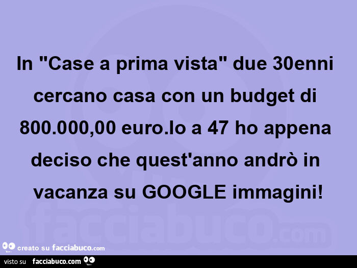 In "case a prima vista" due 30enni cercano casa con un budget di 800.000,00 euro. Io a 47 ho appena deciso che quest'anno andrò in vacanza su google immagini
